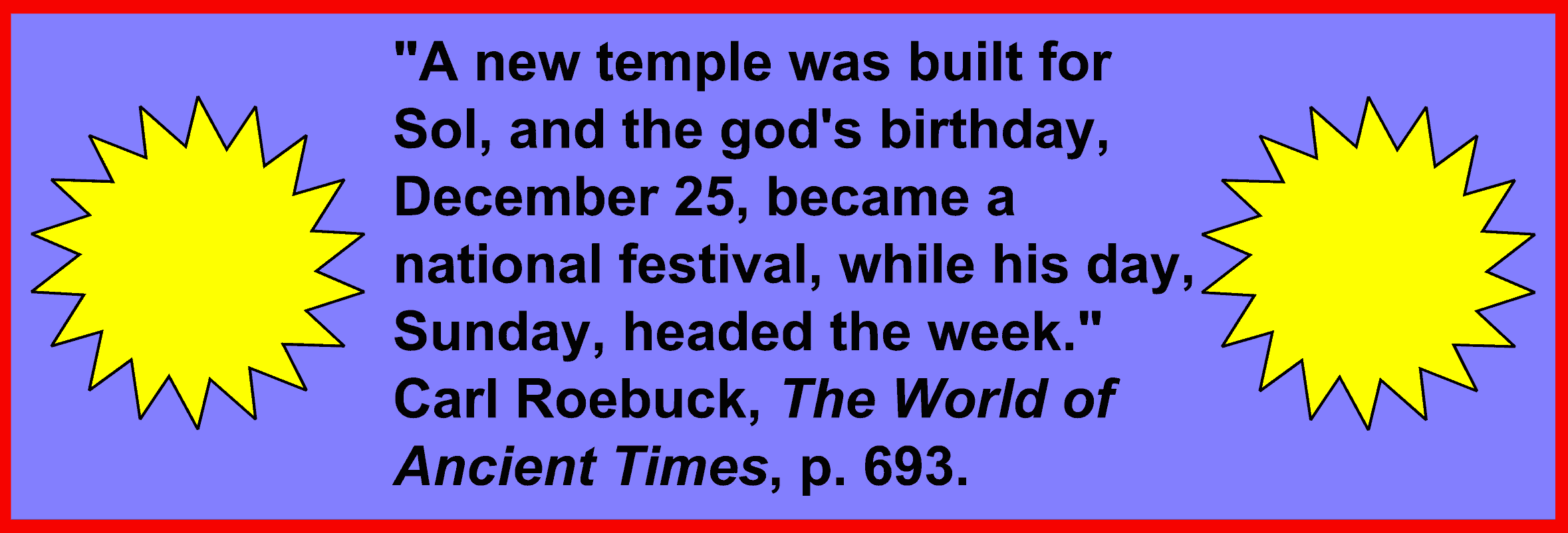 Image:"A new temple was built for Sol, and the god's birthday, December 25, 
became a national festival, while his day, Sunday, headed the week." Carl Roebuck, The World of Ancient Times, p.  693.